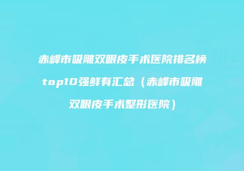 赤峰市吸雕双眼皮手术医院排名榜top10强鲜有汇总（赤峰市吸雕双眼皮手术整形医院）