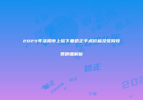 2025年洛阳市上脸下垂矫正手术价格及医院收费明细解析