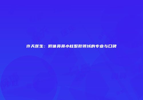 许天医生：假体鼻鼻小柱整形领域的专业与口碑