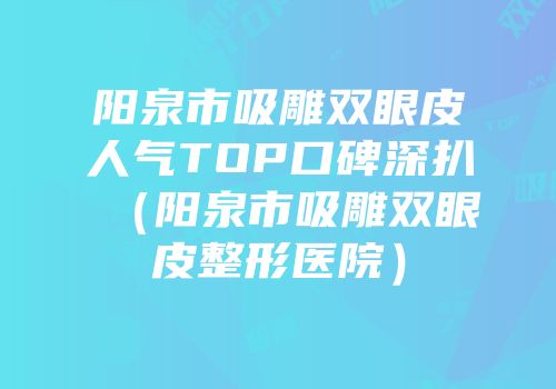 阳泉市吸雕双眼皮人气TOP口碑深扒（阳泉市吸雕双眼皮整形医院）