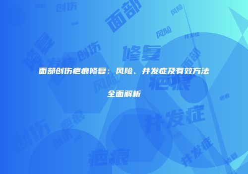 面部创伤疤痕修复：风险、并发症及有效方法全面解析