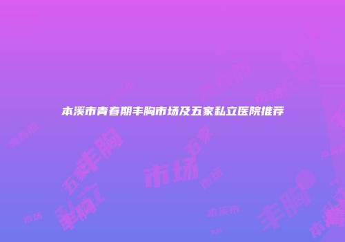 本溪市青春期丰胸市场及五家私立医院推荐