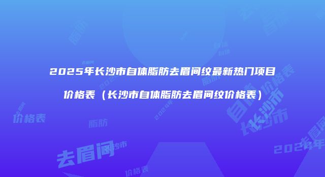 2025年长沙市自体脂肪去眉间纹最新热门项目价格表（长沙市自体脂肪去眉间纹价格表）