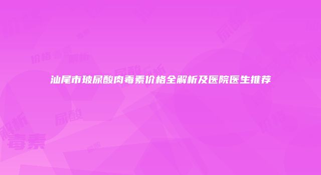汕尾市玻尿酸肉毒素价格全解析及医院医生推荐
