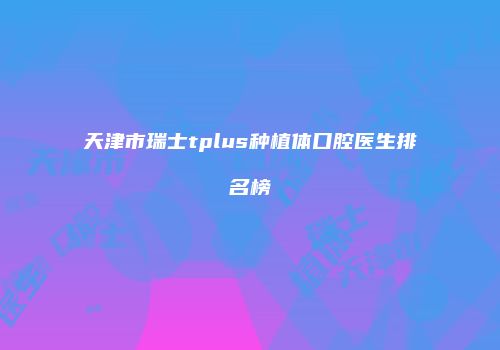 天津市瑞士tplus种植体口腔医生排名榜