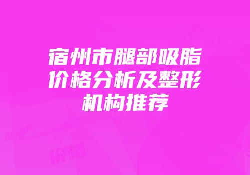 宿州市腿部吸脂价格分析及整形机构推荐