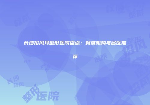 长沙招风耳整形医院盘点：权威机构与名医推荐