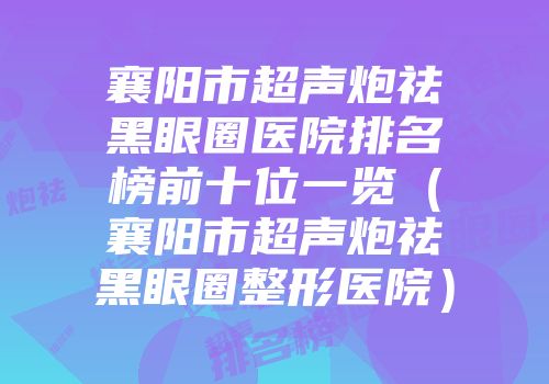 襄阳市超声炮祛黑眼圈医院排名榜前十位一览（襄阳市超声炮祛黑眼圈整形医院）