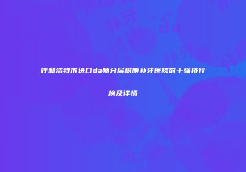 呼和浩特市进口da师分层树脂补牙医院前十强排行榜及详情