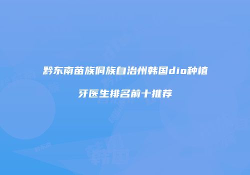 黔东南苗族侗族自治州韩国dio种植牙医生排名前十推荐