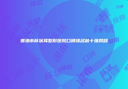 贵港市杯状耳整形医院口碑排名前十强揭晓