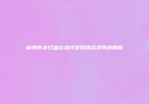 杭州市去红血丝治疗医院排名及特色解析