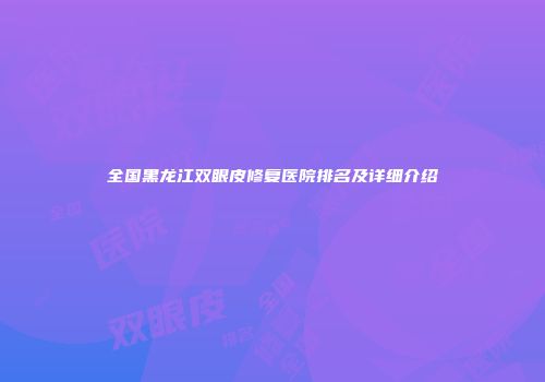 全国黑龙江双眼皮修复医院排名及详细介绍