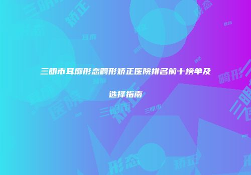 三明市耳廓形态畸形矫正医院排名前十榜单及选择指南