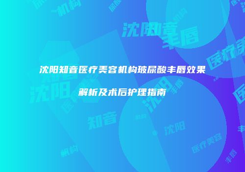 沈阳知音医疗美容机构玻尿酸丰唇效果解析及术后护理指南