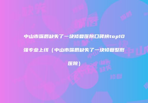 中山市嘴唇缺失了一块修复医院口碑榜top10强专业上线（中山市嘴唇缺失了一块修复整形医院）