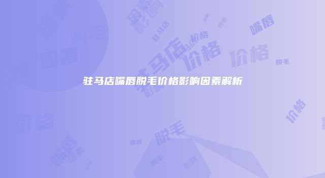 驻马店嘴唇脱毛价格影响因素解析