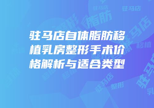 驻马店自体脂肪移植乳房整形手术价格解析与适合类型