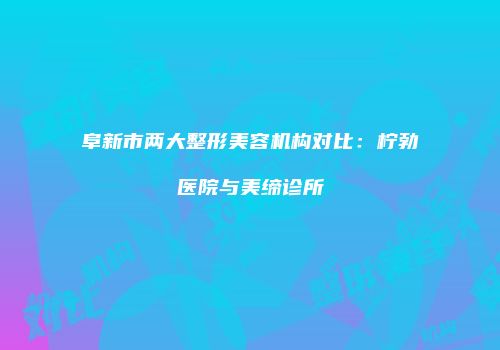 阜新市两大整形美容机构对比：柠勃医院与美缔诊所