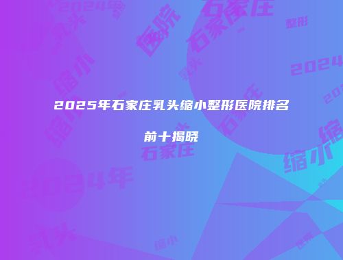 2025年石家庄乳头缩小整形医院排名前十揭晓