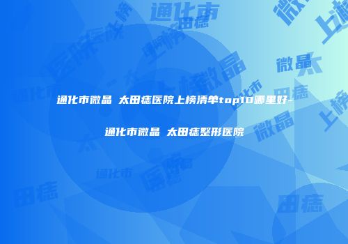 通化市微晶袪太田痣医院上榜清单top10哪里好-通化市微晶袪太田痣整形医院