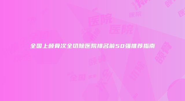 全国上颌骨次全切除医院排名前50强推荐指南
