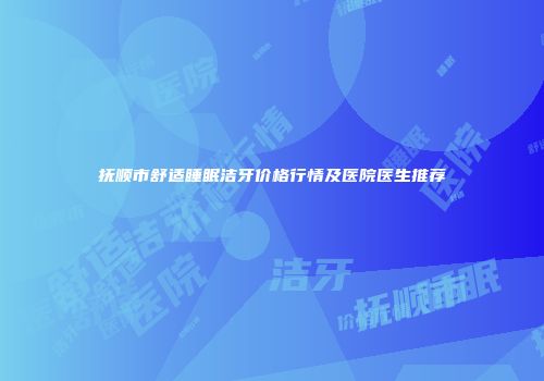 抚顺市舒适睡眠洁牙价格行情及医院医生推荐