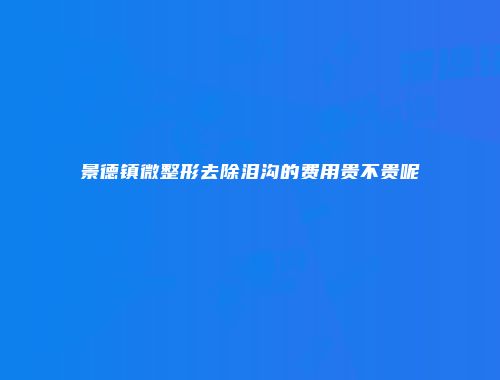 景德镇微整形去除泪沟的费用贵不贵呢