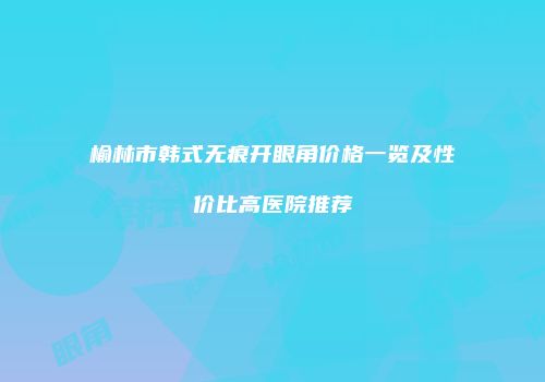 榆林市韩式无痕开眼角价格一览及性价比高医院推荐