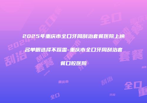 2025年重庆市全口牙周刮治套餐医院上榜名单眼选择不踩雷-重庆市全口牙周刮治套餐口腔医院