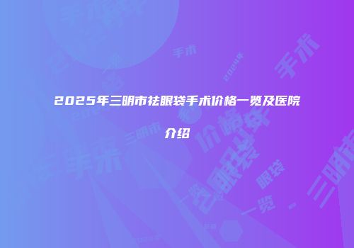 2025年三明市祛眼袋手术价格一览及医院介绍
