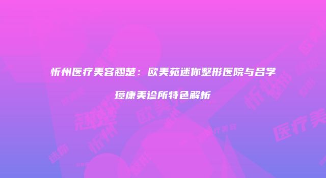 忻州医疗美容翘楚：欧美苑迷你整形医院与吕学璋康美诊所特色解析