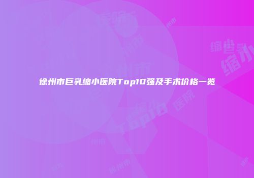 徐州市巨乳缩小医院Top10强及手术价格一览