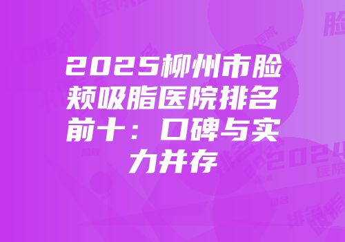 2025柳州市脸颊吸脂医院排名前十：口碑与实力并存