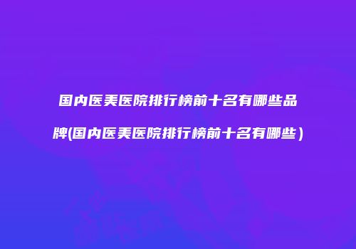 国内医美医院排行榜前十名有哪些品牌(国内医美医院排行榜前十名有哪些）