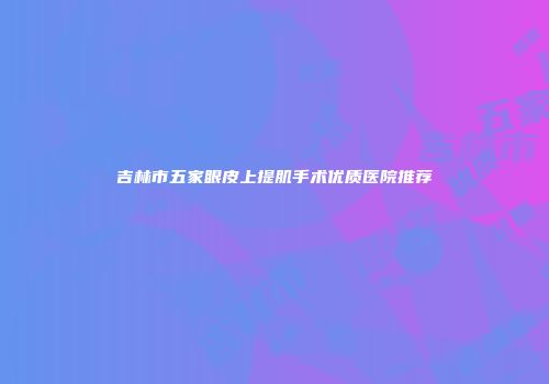 吉林市五家眼皮上提肌手术优质医院推荐