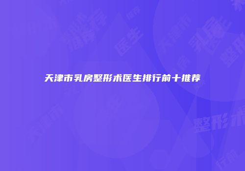 天津市乳房整形术医生排行前十推荐