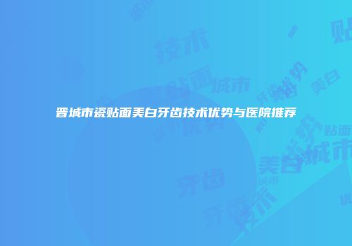 晋城市瓷贴面美白牙齿技术优势与医院推荐