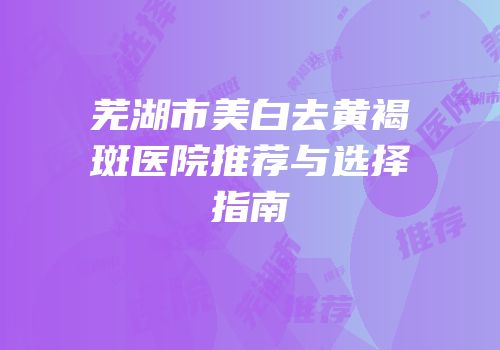 芜湖市美白去黄褐斑医院推荐与选择指南