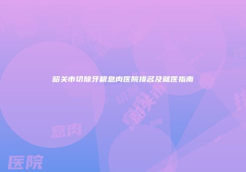 韶关市切除牙龈息肉医院排名及就医指南
