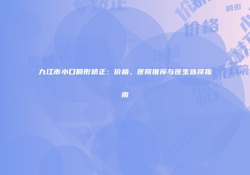 九江市小口畸形矫正：价格、医院推荐与医生选择指南
