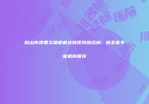 鞍山市皮囊炎留疤痕祛除医院排名榜：前五家专业机构推荐