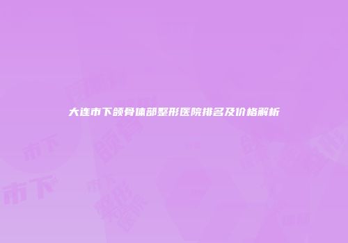 大连市下颌骨体部整形医院排名及价格解析