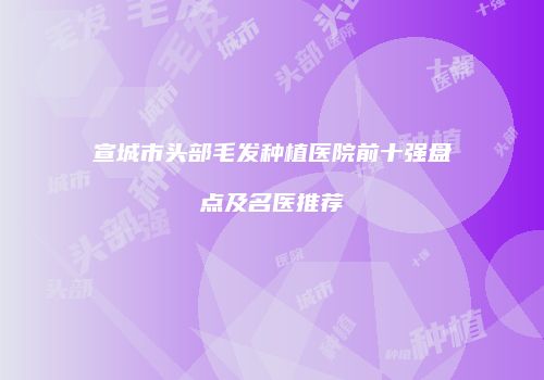 宣城市头部毛发种植医院前十强盘点及名医推荐