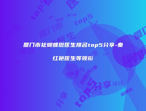 厦门市祛蝴蝶斑医生排名top5分享-秦红艳医生等领衔