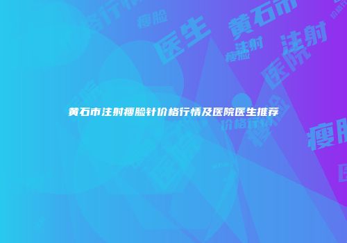 黄石市注射瘦脸针价格行情及医院医生推荐