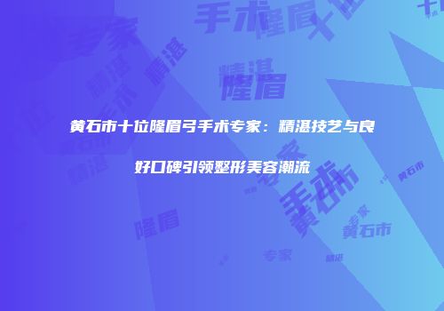 黄石市十位隆眉弓手术专家：精湛技艺与良好口碑引领整形美容潮流
