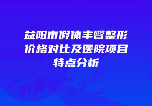 益阳市假体丰臀整形价格对比及医院项目特点分析