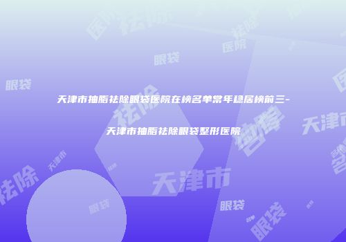 天津市抽脂祛除眼袋医院在榜名单常年稳居榜前三-天津市抽脂祛除眼袋整形医院