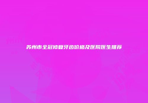 苏州市全冠修复牙齿价格及医院医生推荐